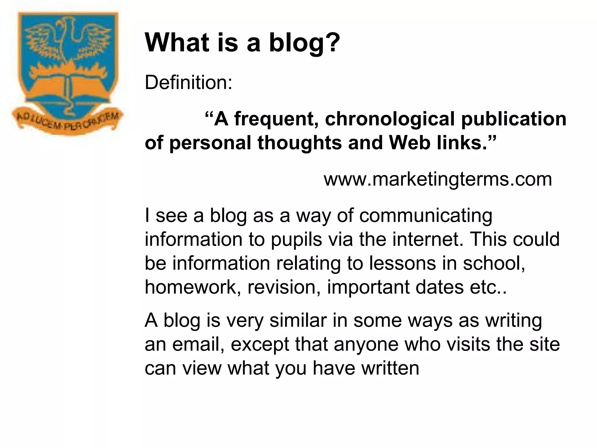 What is a blog? Definition: “ A frequent, chronological publication of personal thoughts and Web links.” www.marketingterms.com I see a blog as a way of communicating information to pupils via the internet. This could be information relating to lessons in school, homework, revision, important dates etc.. A blog is very similar in some ways as writing an email, except that anyone who visits the site can view what you have written   