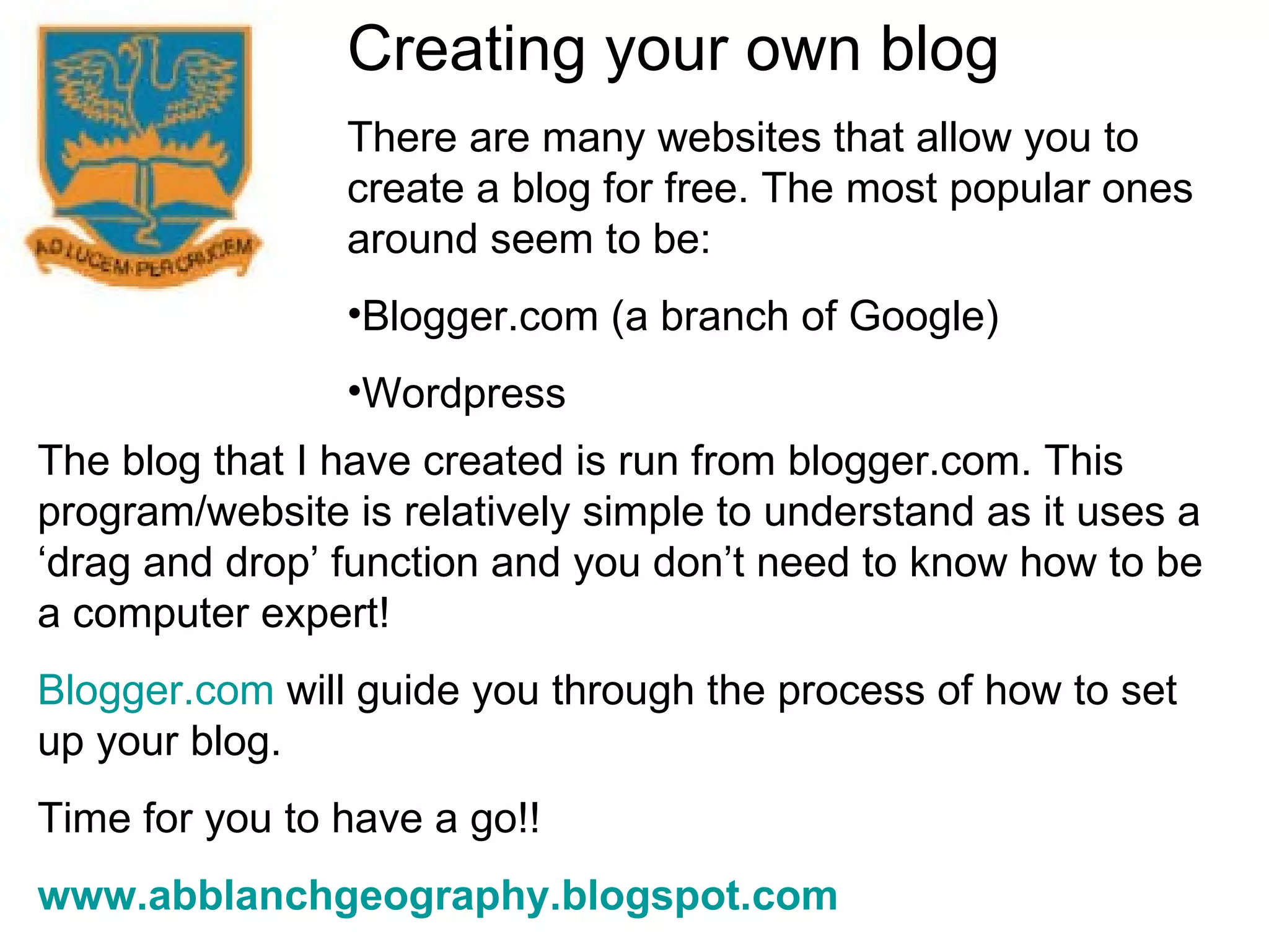 Creating your own blog There are many websites that allow you to create a blog for free. The most popular ones around seem to be: Blogger.com (a branch of Google) Wordpress The blog that I have created is run from blogger.com. This program/website is relatively simple to understand as it uses a ‘drag and drop’ function and you don’t need to know how to be a computer expert! Blogger.com  will guide you through the process of how to set up your blog. Time for you to have a go!! www.abblanchgeography.blogspot.com 