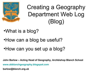Creating a Geography Department Web Log (Blog) What is a blog? How can a blog be useful? How can you set up a blog? John Barlow – Acting Head of Geography, Archbishop Blanch School www.abblanchgeography.blogspot.com [email_address] 