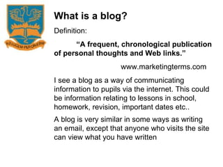 What is a blog? Definition: “ A frequent, chronological publication of personal thoughts and Web links.” www.marketingterms.com I see a blog as a way of communicating information to pupils via the internet. This could be information relating to lessons in school, homework, revision, important dates etc.. A blog is very similar in some ways as writing an email, except that anyone who visits the site can view what you have written   