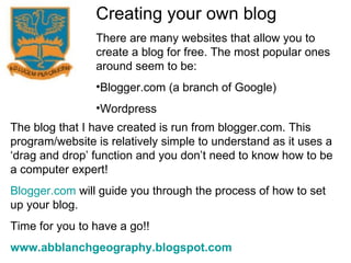 Creating your own blog There are many websites that allow you to create a blog for free. The most popular ones around seem to be: Blogger.com (a branch of Google) Wordpress The blog that I have created is run from blogger.com. This program/website is relatively simple to understand as it uses a ‘drag and drop’ function and you don’t need to know how to be a computer expert! Blogger.com  will guide you through the process of how to set up your blog. Time for you to have a go!! www.abblanchgeography.blogspot.com 