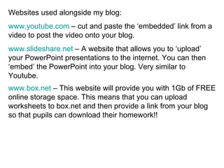 Websites used alongside my blog: www.youtube.com  – cut and paste the ‘embedded’ link from a video to post the video onto your blog. www.slideshare.net  – A website that allows you to ‘upload’ your PowerPoint presentations to the internet. You can then ‘embed’ the PowerPoint into your blog. Very similar to Youtube. www.box.net  – This website will provide you with 1Gb of FREE online storage space. This means that you can upload worksheets to box.net and then provide a link from your blog so that pupils can download their homework!!   