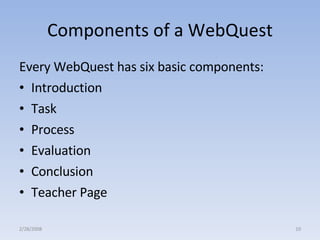 Components of a WebQuest Every WebQuest has six basic components:  Introduction Task Process Evaluation Conclusion Teacher Page 2/28/2008 