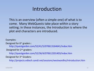 Introduction This is an overview (often a simple one) of what is to come.  Many WebQuests take place within a story setting; in these instances, the Introduction is where the plot and characters are introduced.  Examples:  Designed for 6 th  graders :  http://questgarden.com/52/41/5/070613164641/index.htm Designed for 2 nd  graders: http://questgarden.com/52/36/4/070612201403/index.htm   Designed for 3 rd  Graders: http://projects.edtech.sandi.net/sessions/westwardho/introduction.htm   2/28/2008 