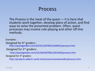 Process The Process is the meat of the quest — it is here that students work together, develop plans of action, and find ways to solve the presented problem. Often, quest processes may involve role-playing and other off-line methods.  Examples:  Designed for 6 th  graders :   http://questgarden.com/52/41/5/070613164641/process.htm   Designed for 2 nd  graders:   http://questgarden.com/52/36/4/070612201403/process.htm Designed for 3 rd  graders: http://projects.edtech.sandi.net/sessions/westwardho/process.htm   2/28/2008 