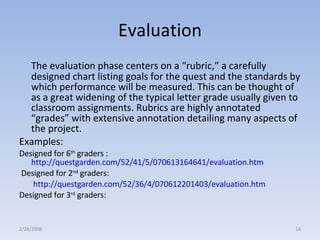 Evaluation The evaluation phase centers on a “rubric,” a carefully designed chart listing goals for the quest and the standards by which performance will be measured. This can be thought of as a great widening of the typical letter grade usually given to classroom assignments. Rubrics are highly annotated “grades” with extensive annotation detailing many aspects of the project.  Examples:  Designed for 6 th  graders :  http://questgarden.com/52/41/5/070613164641/evaluation.htm   Designed for 2 nd  graders:   http://questgarden.com/52/36/4/070612201403/evaluation.htm Designed for 3 rd  graders: 2/28/2008 