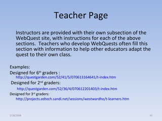 Teacher Page Instructors are provided with their own subsection of the WebQuest site, with instructions for each of the above sections.  Teachers who develop WebQuests often fill this section with information to help other educators adapt the quest to their own class.  Examples:  Designed for 6 th  graders :  http://questgarden.com/52/41/5/070613164641/t-index.htm   Designed for 2 nd  graders:   http://questgarden.com/52/36/4/070612201403/t-index.htm   Designed for 3 rd  graders: http://projects.edtech.sandi.net/sessions/westwardho/t-learners.htm   2/28/2008 