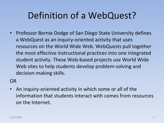 Definition of a WebQuest? Professor Bernie Dodge of San Diego State University defines a WebQuest as an inquiry-oriented activity that uses resources on the World Wide Web. WebQuests pull together the most effective instructional practices into one integrated student activity. These Web-based projects use World Wide Web sites to help students develop problem-solving and decision-making skills. OR An inquiry-oriented activity in which some or all of the information that students interact with comes from resources on the Internet. 2/28/2008 