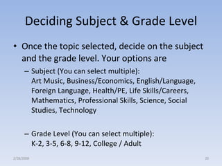 Deciding Subject & Grade Level Once the topic selected, decide on the subject and the grade level. Your options are  Subject (You can select multiple):  Art Music, Business/Economics, English/Language, Foreign Language, Health/PE, Life Skills/Careers, Mathematics, Professional Skills, Science, Social Studies, Technology Grade Level (You can select multiple): K-2, 3-5, 6-8, 9-12, College / Adult 2/28/2008 