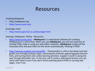 Resources Creating Webquest http://webquest.org http://www.zunal.com Scavenger Hunt http://www.spa3.k12.sc.us/Scavenger.html   Hosting a Webquest  Online - Resources http://www.zunal.com/  -  zWebquest  is a web-based software for creating WebQuests in a short time. When you use  zWebquest , you will not need any of writing HTML code or using any web editor software.  zWebquest  creates all the necessary files and puts them on the server automatically. Hosting is FREE! http://www.kn.pacbell.com/wired/fil/   - Filamentality is a fill-in-the-blank tool that guides you through picking a topic, searching the Internet, gathering good Internet links, and turning them into online learning activities. Support is built-in along the way through Mentality Tips. In the end, you'll create a web-based activity you can share with others even if you don't know anything about HTML or serving web pages. Cost: Free. 2/28/2008 