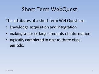 Short Term WebQuest The attributes of a short term WebQuest are:  knowledge acquisition and integration  making sense of large amounts of information  typically completed in one to three class periods.  2/28/2008 