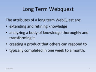 Long Term Webquest The attributes of a long term WebQuest are:  extending and refining knowledge  analyzing a body of knowledge thoroughly and transforming it  creating a product that others can respond to  typically completed in one week to a month.  2/28/2008 