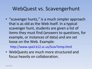 WebQuest vs. Scavengerhunt “ scavenger hunts,” is a much simpler approach that is as old as the Web itself. In a typical scavenger hunt, students are given a list of items they must find (answers to questions, for example, or instances of data) and are set loose on the Web. Example:  http://www.spa3.k12.sc.us/ScavTemp.html   WebQuests are much more structured and focus heavily on collaboration. 2/28/2008 