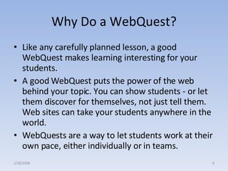 Why Do a WebQuest? Like any carefully planned lesson, a good WebQuest makes learning interesting for your students.  A good WebQuest puts the power of the web behind your topic. You can show students - or let them discover for themselves, not just tell them. Web sites can take your students anywhere in the world.  WebQuests are a way to let students work at their own pace, either individually or in teams.  2/28/2008 