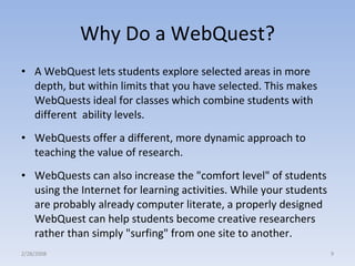 Why Do a WebQuest? A WebQuest lets students explore selected areas in more depth, but within limits that you have selected. This makes WebQuests ideal for classes which combine students with different  ability levels.  WebQuests offer a different, more dynamic approach to teaching the value of research.  WebQuests can also increase the "comfort level" of students using the Internet for learning activities. While your students are probably already computer literate, a properly designed WebQuest can help students become creative researchers rather than simply "surfing" from one site to another. 2/28/2008 