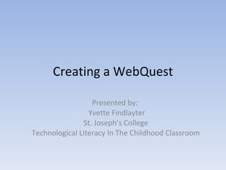 Creating a WebQuest Presented by:  Yvette Findlayter St. Joseph’s College Technological Literacy In The Childhood Classroom 