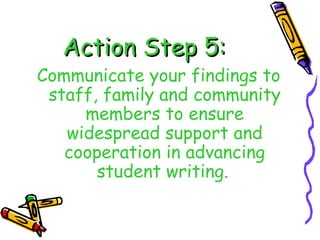 Action Step 5: Communicate your findings to staff, family and community members to ensure widespread support and cooperation in advancing student writing.   