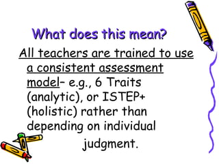 What does this mean? All teachers are trained to use a consistent assessment model – e.g., 6 Traits (analytic), or ISTEP+ (holistic) rather than depending on individual  judgment. 