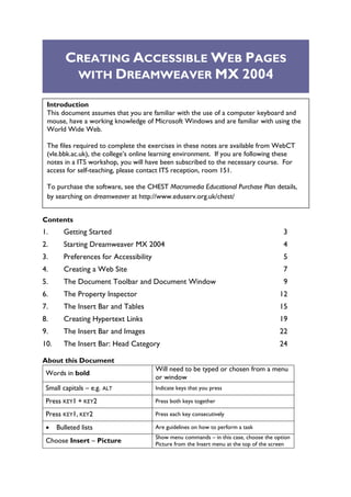 CREATING ACCESSIBLE WEB PAGES
          WITH DREAMWEAVER MX 2004

 Introduction
 This document assumes that you are familiar with the use of a computer keyboard and
 mouse, have a working knowledge of Microsoft Windows and are familiar with using the
 World Wide Web.

 The files required to complete the exercises in these notes are available from WebCT
 (vle.bbk.ac.uk), the college’s online learning environment. If you are following these
 notes in a ITS workshop, you will have been subscribed to the necessary course. For
 access for self-teaching, please contact ITS reception, room 151.

 To purchase the software, see the CHEST Macromedia Educational Purchase Plan details,
 by searching on dreamweaver at http://www.eduserv.org.uk/chest/


Contents
1.      Getting Started                                                                   3
2.      Starting Dreamweaver MX 2004                                                      4
3.      Preferences for Accessibility                                                     5
4.      Creating a Web Site                                                               7
5.      The Document Toolbar and Document Window                                          9
6.      The Property Inspector                                                          12
7.      The Insert Bar and Tables                                                       15
8.      Creating Hypertext Links                                                        19
9.      The Insert Bar and Images                                                       22
10.     The Insert Bar: Head Category                                                   24

About this Document
                                        Will need to be typed or chosen from a menu
 Words in bold
                                        or window
 Small capitals – e.g. ALT              Indicate keys that you press

 Press KEY1 + KEY2                      Press both keys together

 Press KEY1, KEY2                       Press each key consecutively

 •    Bulleted lists                    Are guidelines on how to perform a task
                                        Show menu commands – in this case, choose the option
 Choose Insert – Picture                Picture from the Insert menu at the top of the screen