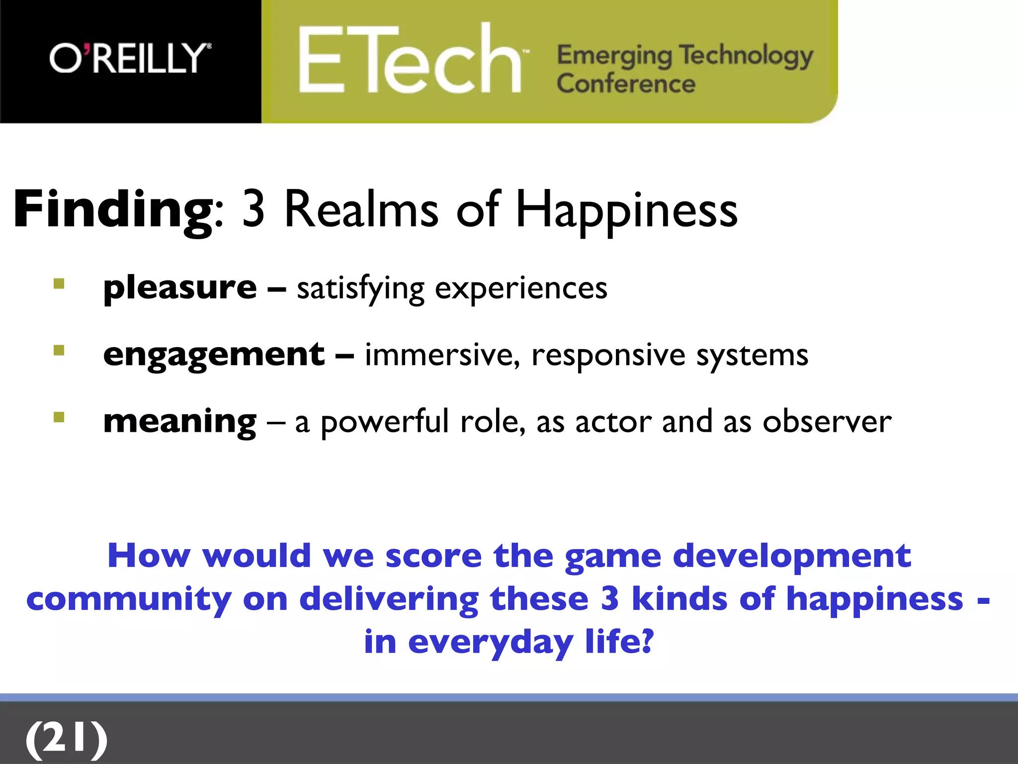Finding : 3 Realms of Happiness pleasure –  satisfying experiences engagement –  immersive, responsive systems meaning  – a powerful role, as actor and as observer How would we score the game development community on delivering these 3 kinds of happiness - in everyday life? (21) 