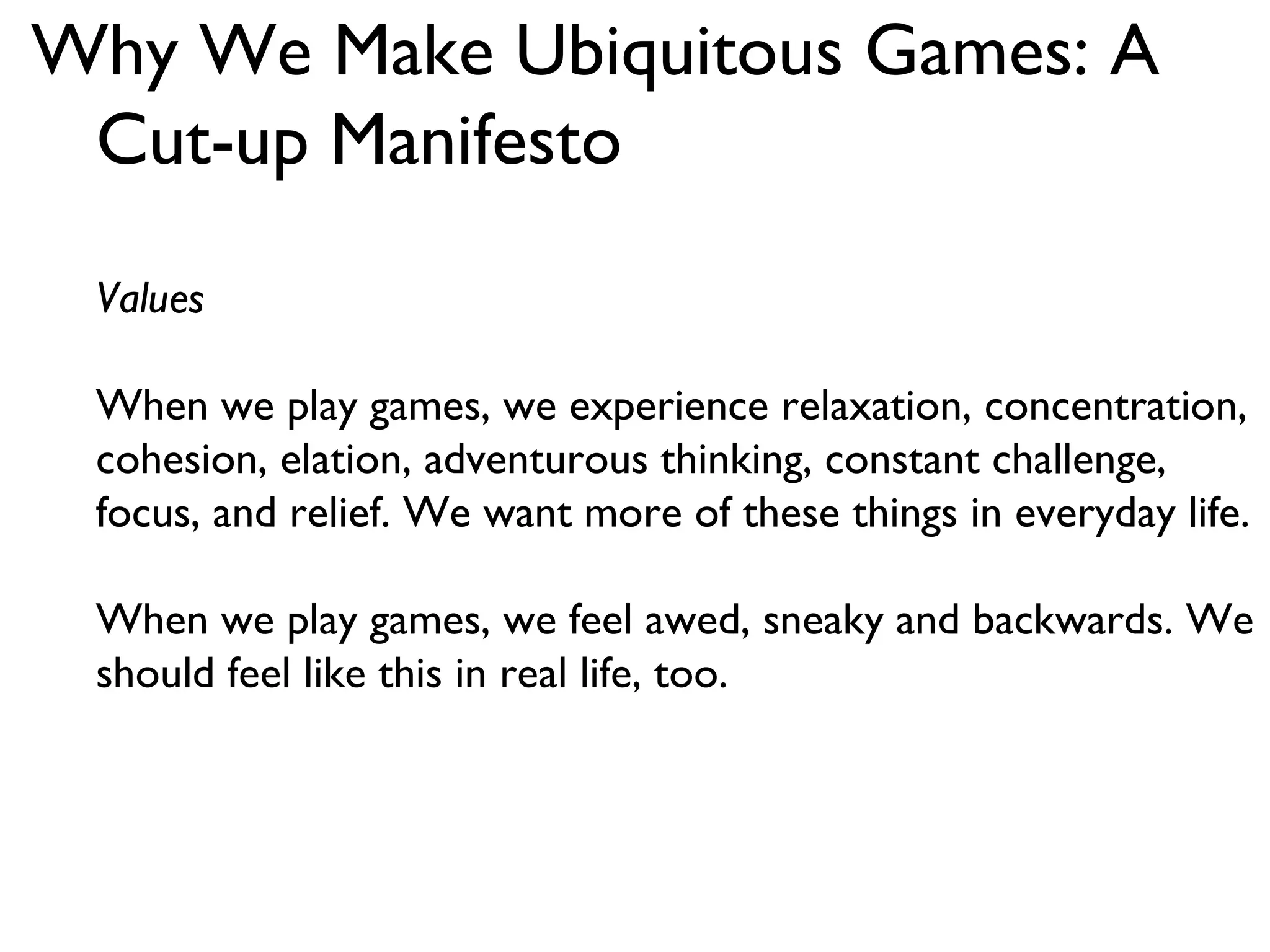 Why We Make Ubiquitous Games: A Cut-up Manifesto Values When we play games, we experience relaxation, concentration, cohesion, elation, adventurous thinking, constant challenge, focus, and relief. We want more of these things in everyday life. When we play games, we feel awed, sneaky and backwards. We should feel like this in real life, too. 