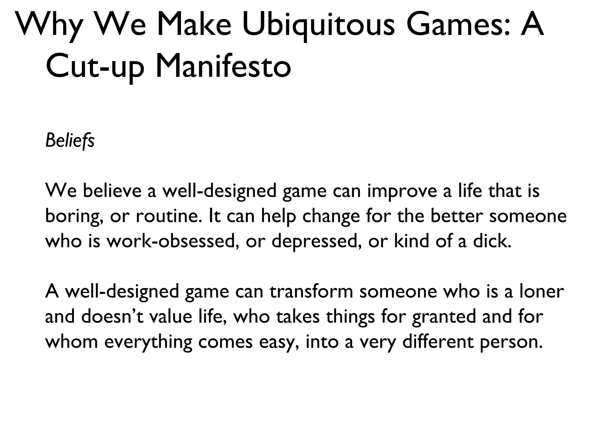 Why We Make Ubiquitous Games: A Cut-up Manifesto Beliefs We believe a well-designed game can improve a life that is boring, or routine. It can help change for the better someone who is work-obsessed, or depressed, or kind of a dick. A well-designed game can transform someone who is a loner and doesn’t value life, who takes things for granted and for whom everything comes easy, into a very different person. 