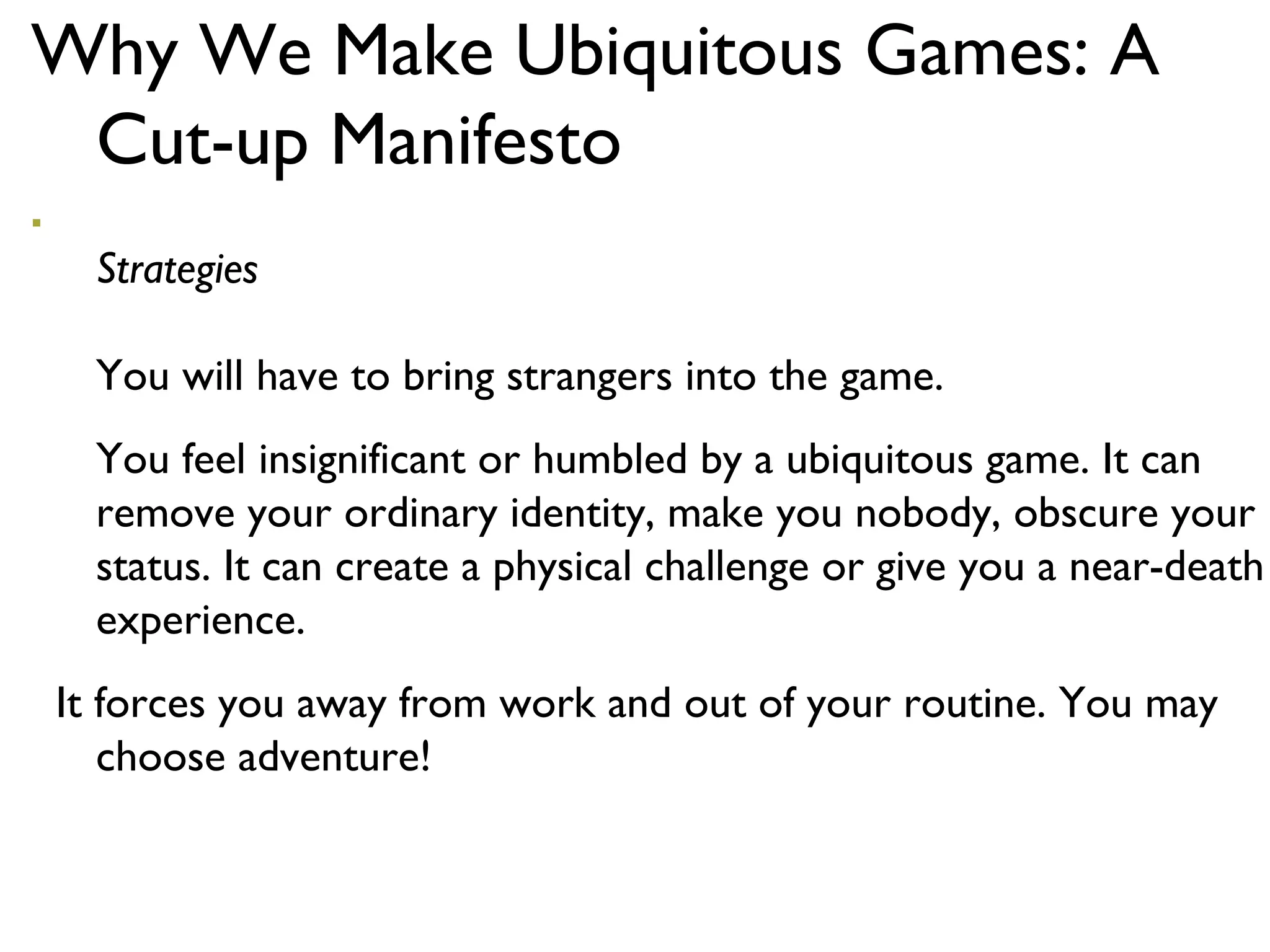 Why We Make Ubiquitous Games: A Cut-up Manifesto Strategies You will have to bring strangers into the game.  You feel insignificant or humbled by a ubiquitous game. It can remove your ordinary identity, make you nobody, obscure your status. It can create a physical challenge or give you a near-death experience.  It forces you away from work and out of your routine. You may choose adventure! 
