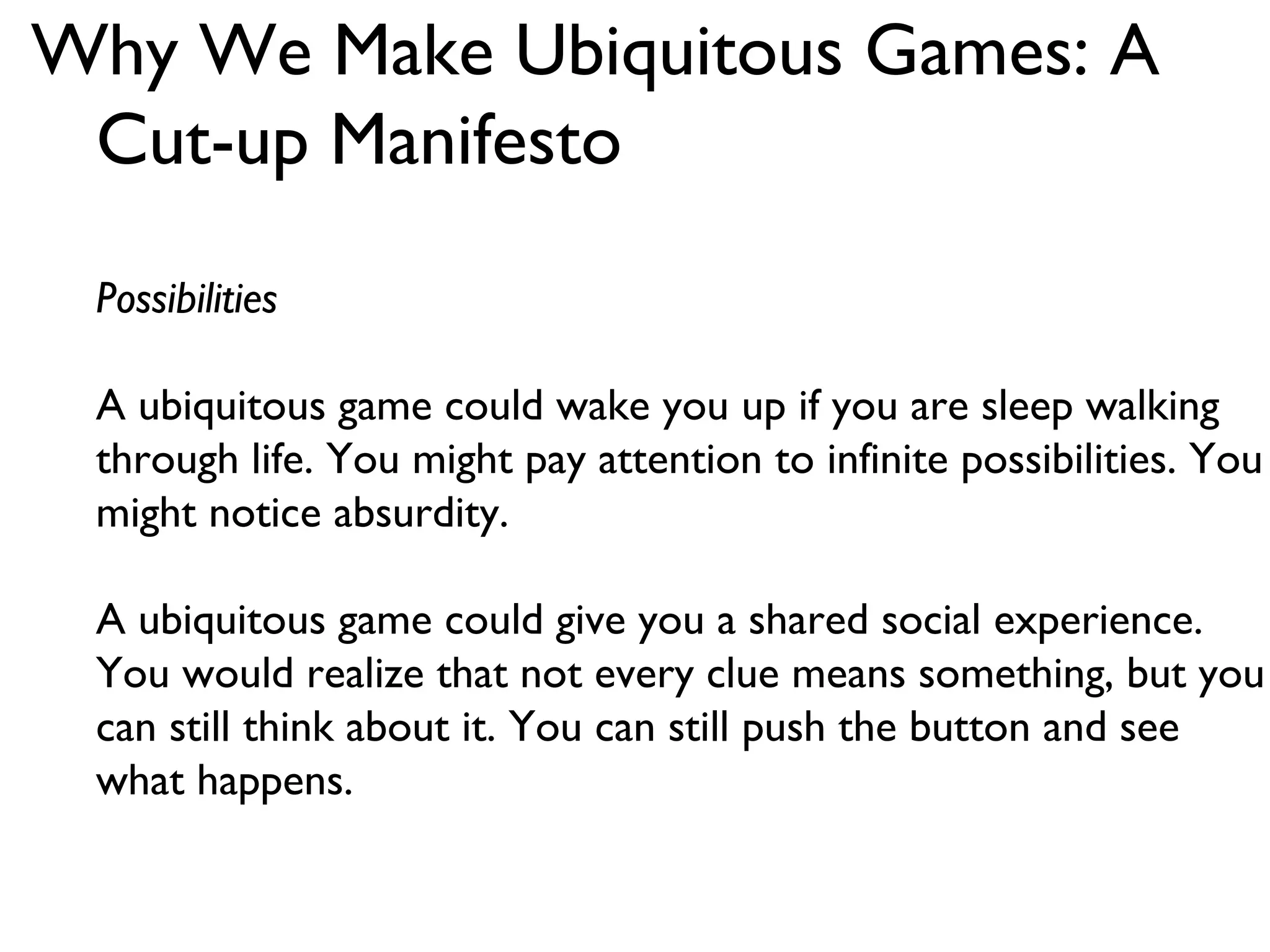 Why We Make Ubiquitous Games: A Cut-up Manifesto Possibilities A ubiquitous game could wake you up if you are sleep walking through life. You might pay attention to infinite possibilities. You might notice absurdity. A ubiquitous game could give you a shared social experience. You would realize that not every clue means something, but you can still think about it. You can still push the button and see what happens. 