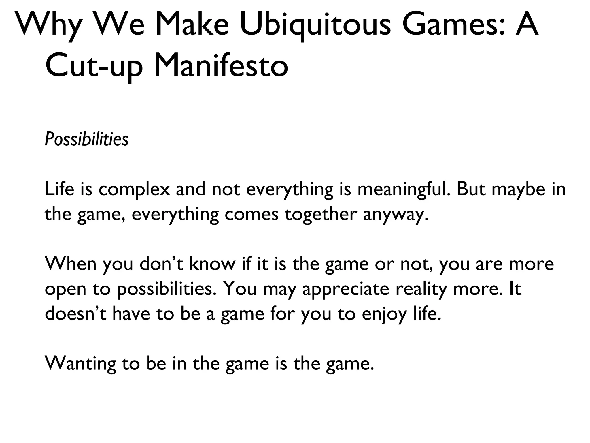 Why We Make Ubiquitous Games: A Cut-up Manifesto Possibilities Life is complex and not everything is meaningful. But maybe in the game, everything comes together anyway. When you don’t know if it is the game or not, you are more open to possibilities. You may appreciate reality more. It doesn’t have to be a game for you to enjoy life. Wanting to be in the game is the game.  