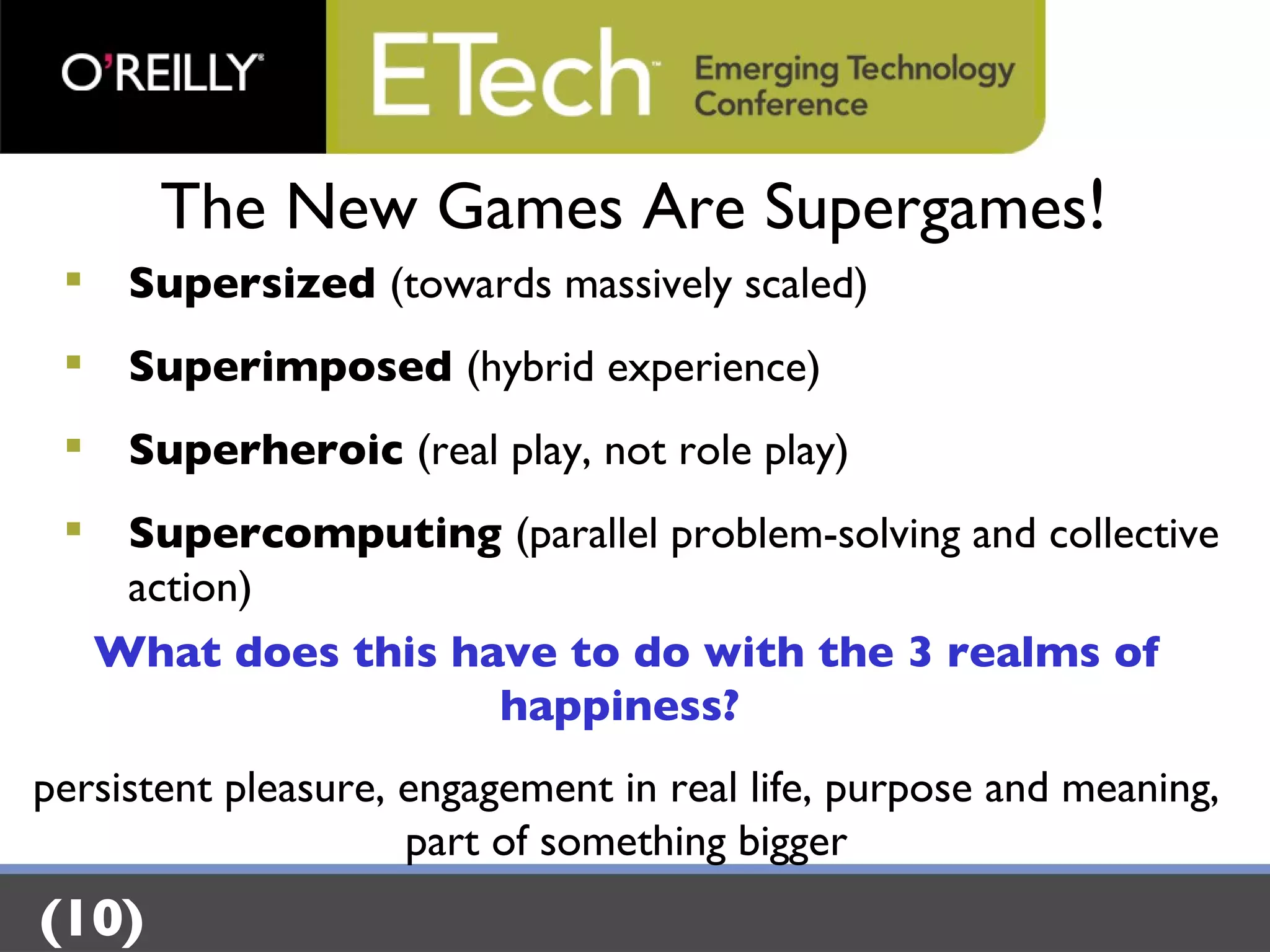 The New Games Are Supergames ! Supersized  (towards massively scaled) Superimposed  (hybrid experience) Superheroic  (real play, not role play) Supercomputing  (parallel problem-solving and collective action) What does this have to do with the 3 realms of happiness?  persistent pleasure, engagement in real life, purpose and meaning, part of something bigger (10) 