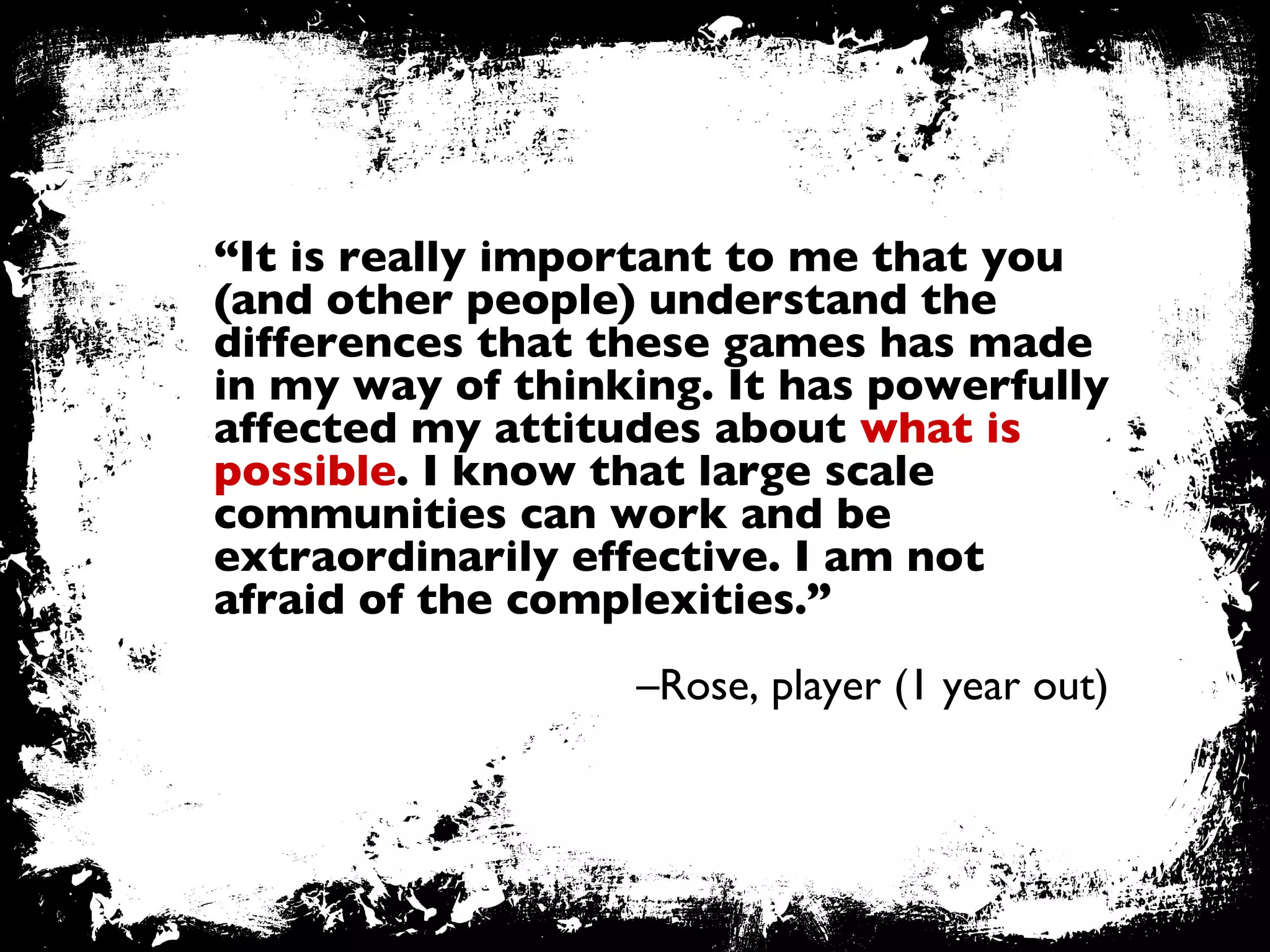 “ It is really important to me that you (and other people) understand the differences that these games has made in my way of thinking. It has powerfully affected my attitudes about  what is possible . I know that large scale communities can work and be extraordinarily effective. I am not afraid of the complexities.”   – Rose, player (1 year out) 
