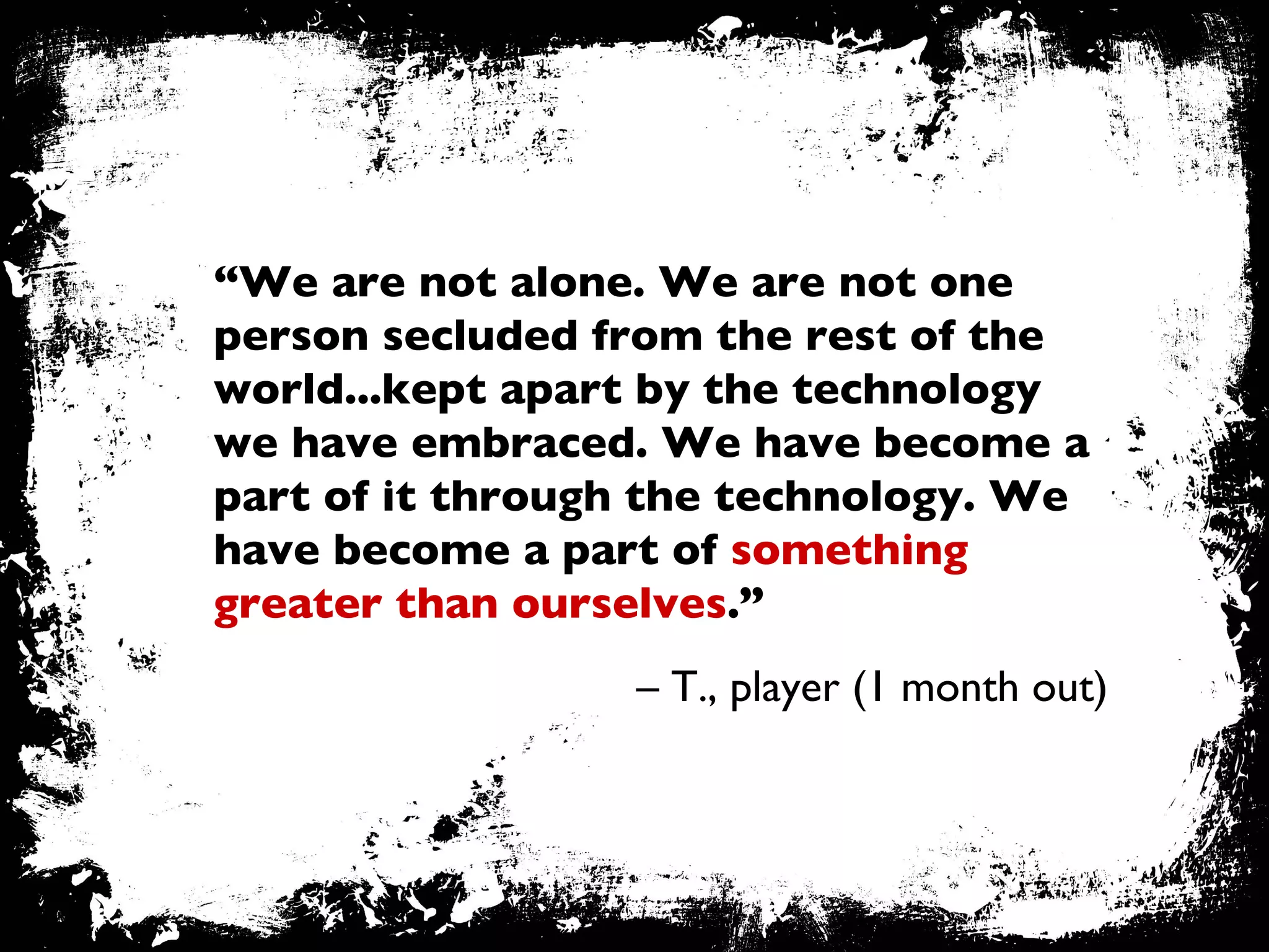 “ We are not alone. We are not one person secluded from the rest of the world...kept apart by the technology we have embraced. We have become a part of it through the technology. We have become a part of  something greater than ourselves .”  –  T., player (1 month out) 