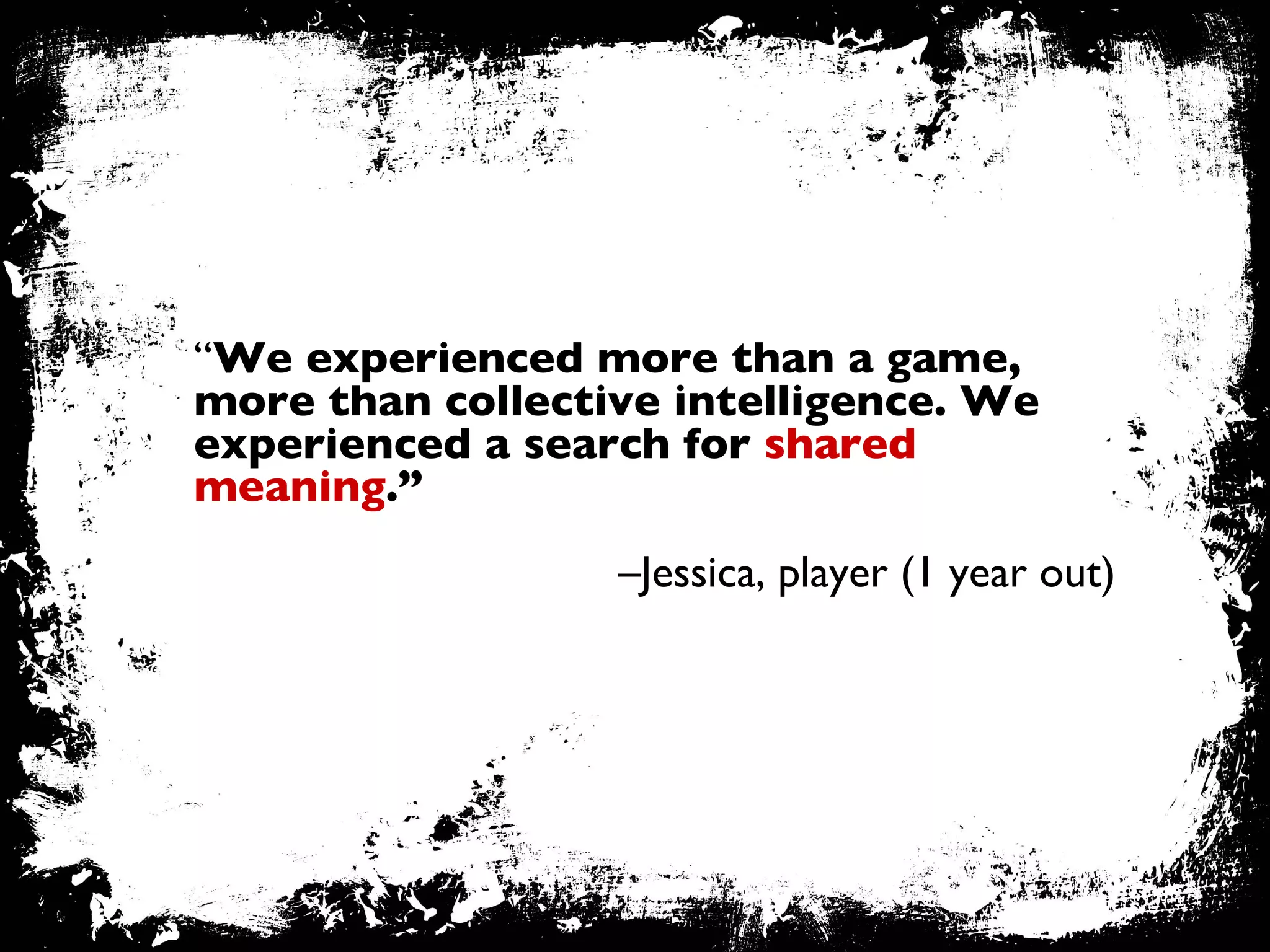 “ We experienced more than a game, more than collective intelligence. We experienced a search for  shared meaning .”   – Jessica, player (1 year out) 