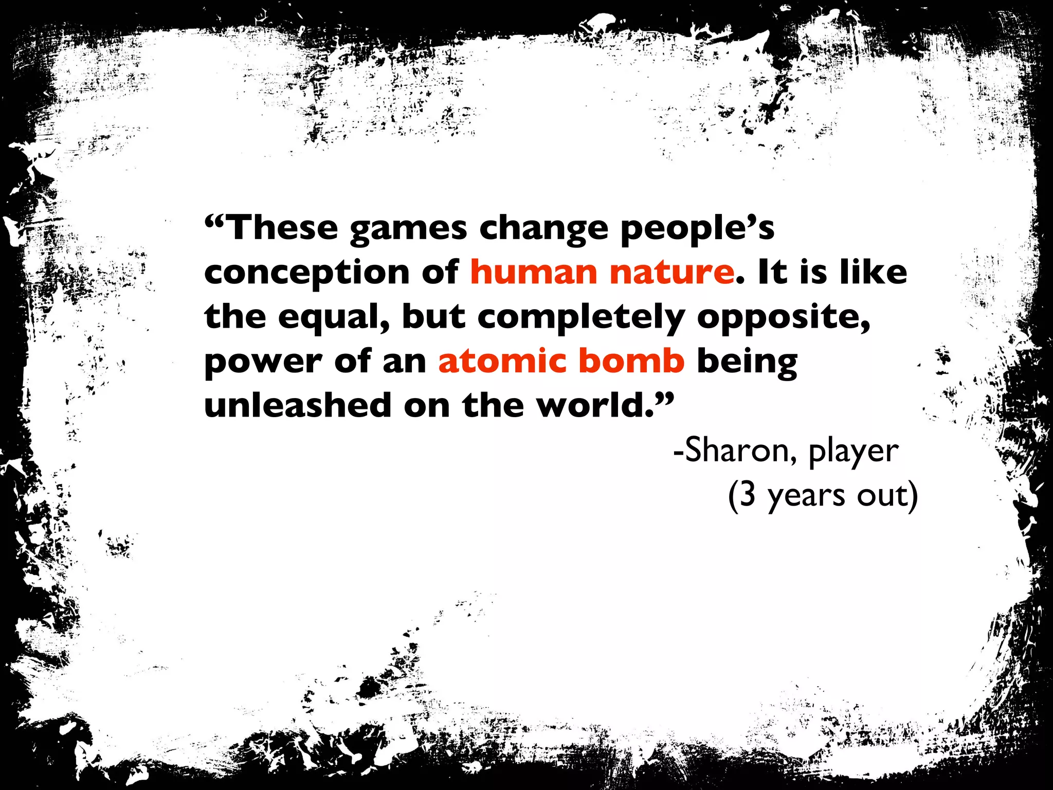 “ These games change people’s conception of  human nature . It is like the equal, but completely opposite, power of an  atomic bomb  being unleashed on the world.” -Sharon, player   (3 years out) 