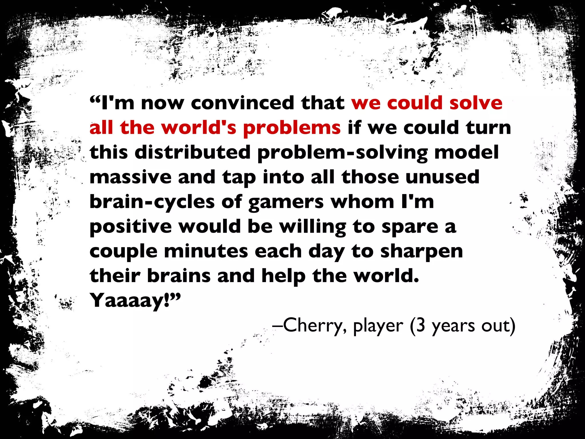 “ I'm now convinced that  we could solve all the world's problems  if we could turn this distributed problem-solving model massive and tap into all those unused brain-cycles of gamers whom I'm positive would be willing to spare a couple minutes each day to sharpen their brains and help the world. Yaaaay!” – Cherry, player (3 years out) 