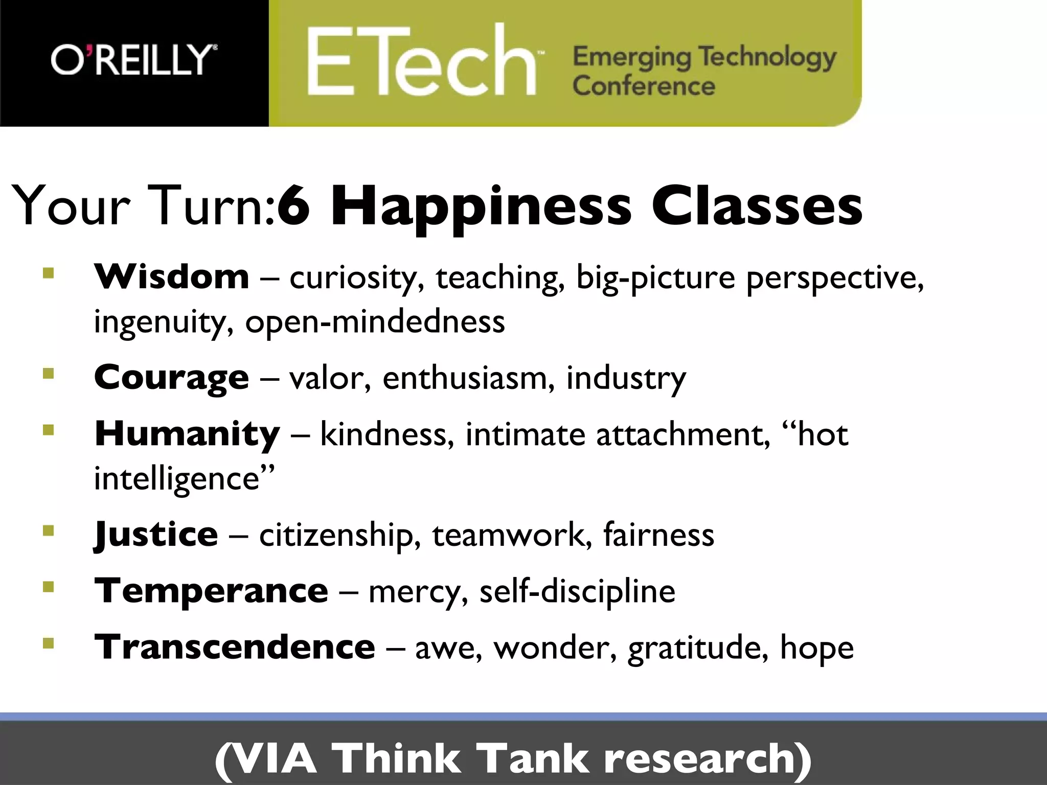 Your Turn: 6 Happiness Classes Wisdom  – curiosity, teaching, big-picture perspective, ingenuity, open-mindedness Courage  – valor, enthusiasm, industry Humanity  – kindness, intimate attachment, “hot intelligence” Justice  –   citizenship, teamwork, fairness Temperance  – mercy, self-discipline Transcendence  – awe, wonder, gratitude, hope (VIA Think Tank research) 