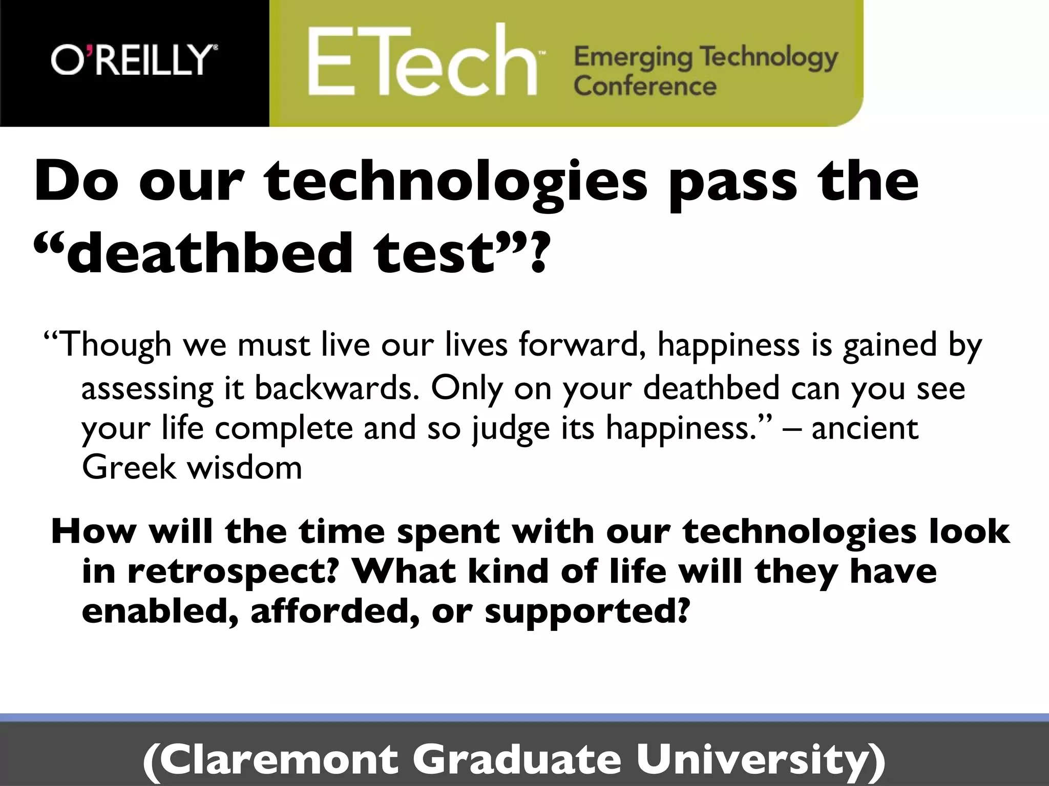 Do our technologies pass the “deathbed test”? “Though we must live our lives forward, happiness is gained by assessing it backwards. Only on your deathbed can you see your life complete and so judge its happiness.” – ancient Greek wisdom How will the time spent with our technologies look in retrospect? What kind of life will they have enabled, afforded, or supported? (Claremont Graduate University) 