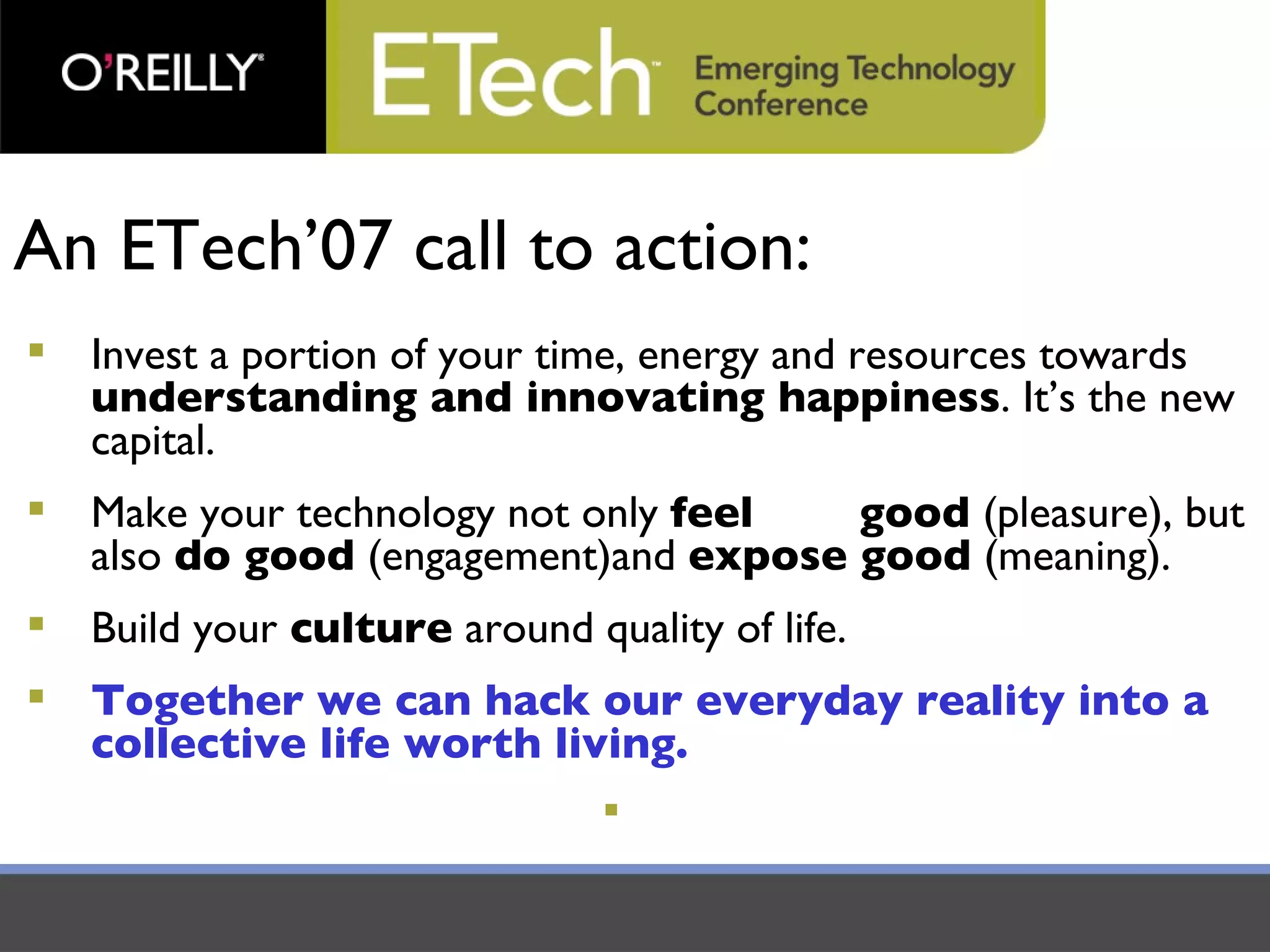 An ETech’07 call to action: Invest a portion of your time, energy and resources towards  understanding and innovating happiness . It’s the new capital. Make your technology not only  feel  good  (pleasure), but also  do good  (engagement)and  expose good  (meaning). Build your  culture  around quality of life.  Together we can hack our everyday reality into a collective life worth living. 