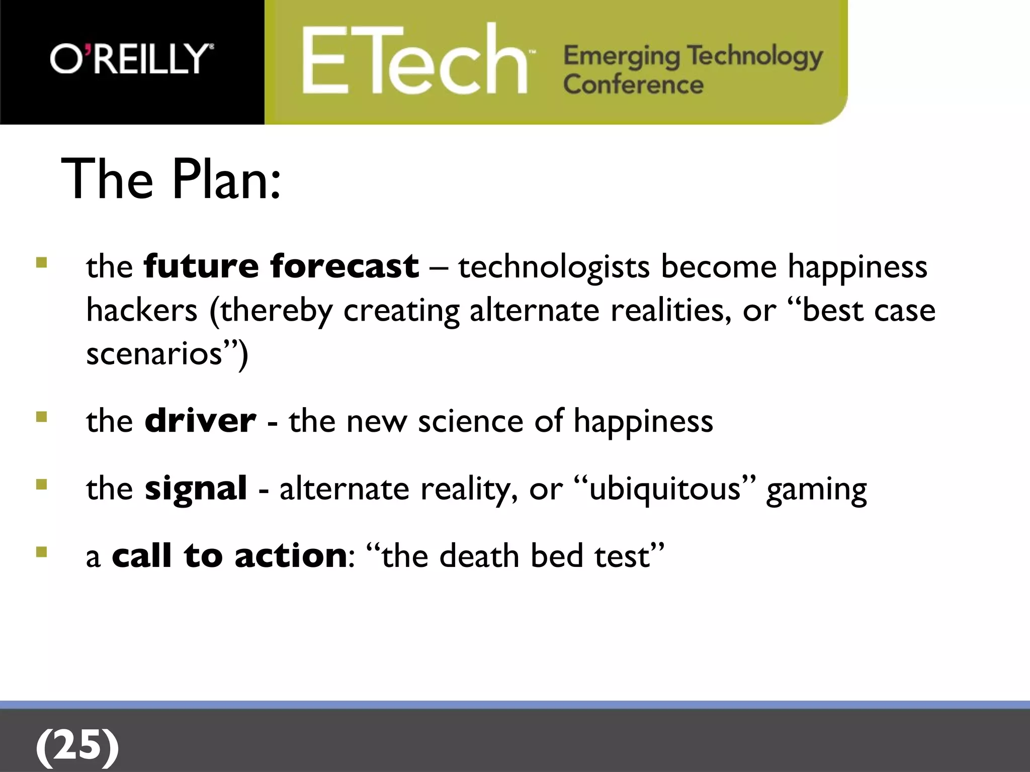 The Plan: the  future forecast  – technologists become happiness hackers (thereby creating alternate realities, or “best case scenarios”) the  driver  - the new science of happiness  the  signal  - alternate reality, or “ubiquitous” gaming  a  call to action : “the death bed test” (25) 