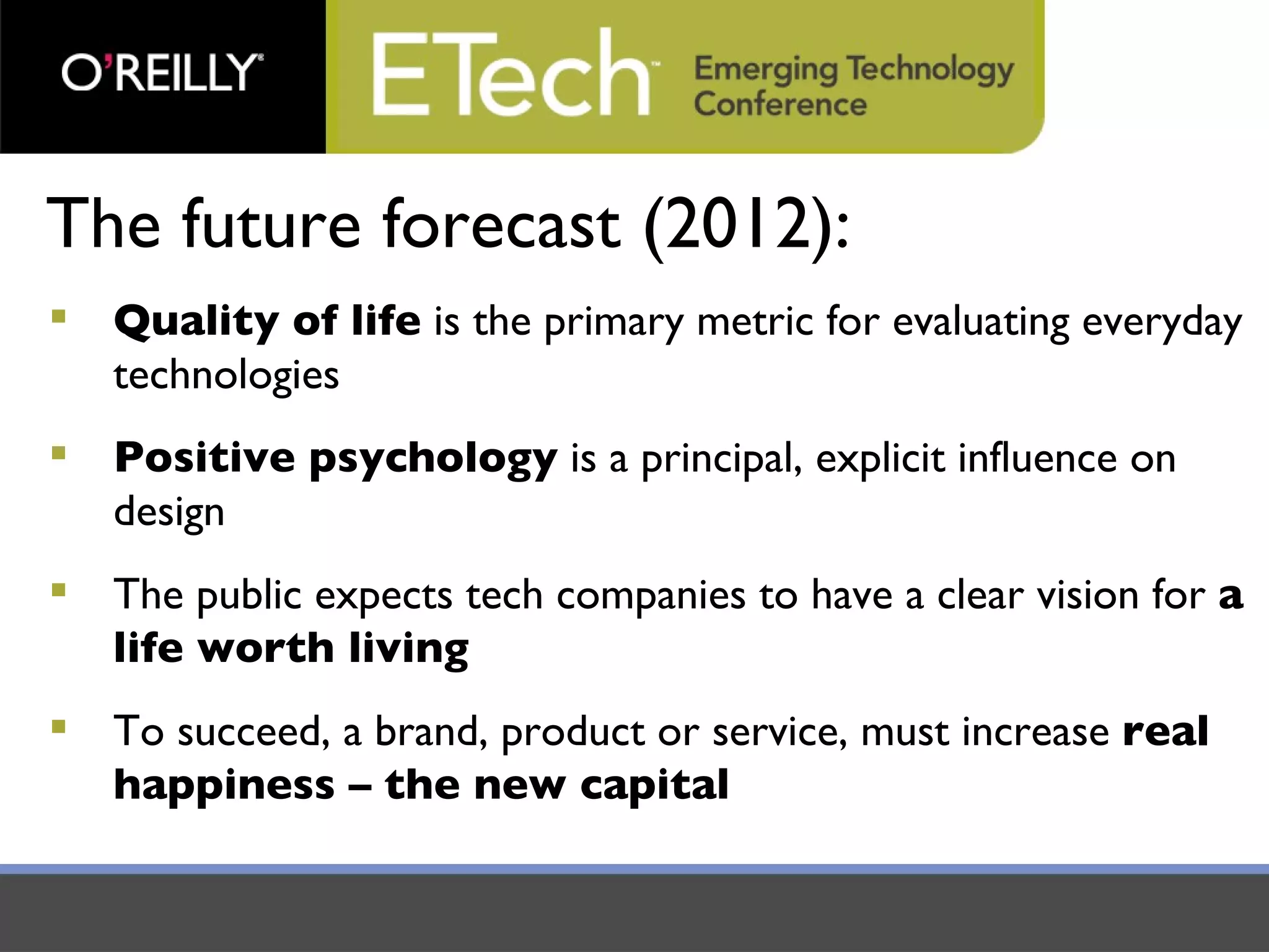 The future forecast (2012): Quality of life  is the primary metric for evaluating everyday technologies Positive psychology  is a principal, explicit influence on design The public expects tech companies to have a clear vision for  a life worth living To succeed, a brand, product or service, must increase  real happiness – the new capital 