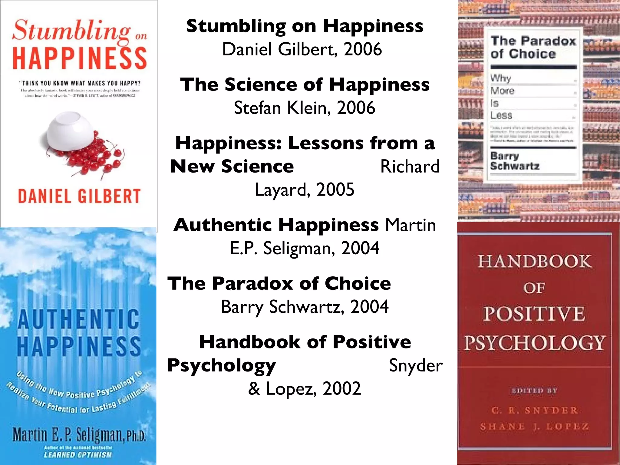Stumbling on Happiness  Daniel Gilbert, 2006  The Science of Happiness  Stefan Klein, 2006 Happiness: Lessons from a New Science   Richard Layard, 2005 Authentic Happiness  Martin E.P. Seligman, 2004 The Paradox of Choice  Barry Schwartz, 2004 Handbook of Positive Psychology   Snyder & Lopez, 2002 