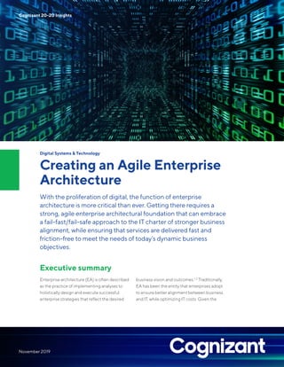 Digital Systems & Technology
Creating an Agile Enterprise
Architecture
With the proliferation of digital, the function of enterprise
architecture is more critical than ever. Getting there requires a
strong, agile enterprise architectural foundation that can embrace
a fail-fast/fail-safe approach to the IT charter of stronger business
alignment, while ensuring that services are delivered fast and
friction-free to meet the needs of today’s dynamic business
objectives.
Executive summary
Enterprise architecture (EA) is often described
as the practice of implementing analyses to
holistically design and execute successful
enterprise strategies that reflect the desired
business vision and outcomes.1, 2
Traditionally,
EA has been the entity that enterprises adopt
to ensure better alignment between business
and IT, while optimizing IT costs. Given the
Cognizant 20-20 Insights
November 2019
 