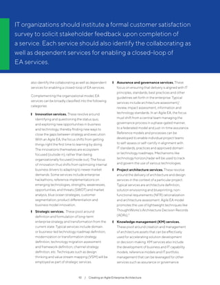 10  /  Creating an Agile Enterprise Architecture
also identify the collaborating as well as dependent
services for enabling a closed-loop of EA services.
Complementing the organizational model, EA
services can be broadly classified into the following
categories:
	❙ Innovation services. These revolve around
identifying and questioning the status quo,
and exploring new opportunities in business
and technology, thereby finding new ways to
close the gaps between strategy and execution.
With an Agile EA, the focus shifts from getting
things right the first time to learning by doing.
The innovations themselves are ecosystem
focused (outside in), rather than being
organizationally focused (inside out). The focus
of innovation thus shifts from optimizing internal
business drivers to adapting to newer market
demands. Some services include enterprise
hackathons, reference implementations on
emerging technologies, strengths, weaknesses,
opportunities, and threats (SWOT) and market
analysis, blue ocean strategies, customer
segmentation, product differentiation and
business model innovation.
	❙ Strategic services. These pivot around
definition and formulation of long-term
enterprise strategy and transformation from the
current state. Typical services include domain
or business-led technology roadmap definition,
modernization or transformation strategy
definition, technology migration assessment
and framework definition, channel strategy
definition, etc. Techniques such as design
thinking and value stream mapping (VSM) will be
employed as part of strategic services.
	❙ Assurance and governance services. These
focus on ensuring that delivery is aligned with IT
principles, standards, best practices and other
guidelines set forth in the enterprise. Typical
services include architecture assessment/
review, impact assessment, information and
technology standards. In an Agile EA, the focus
must shift from a central team managing the
governance process in a phase-gated manner,
to a federated model and just-in-time assurance.
Reference models and processes can be
developed to enable individual project teams
to self-assess or self-certify in alignment with
IT standards, practices and approved domain
or technology roadmaps. Mechanisms like
technology horizon/radar will be used to track
and govern the use of various technologies.
	❙ Project architecture services. These revolve
around the delivery of architecture and design
services in the context of a particular project.
Typical services are architecture definition,
solution envisioning and blueprinting, non-
functional requirements (NFR) rationalization
and architecture assessment. Agile EA model
promotes the use of lightweight techniques like
ThoughtWorks’s Architecture Decision Records
(ADRs).9
	❙ Knowledge management (KM) services.
These pivot around creation and management
of architecture assets that can be effectively
used for accelerating solution development
or decision-making. KM services also include
the development of business and IT capability
models, reference models and IT portfolio
management that can be leveraged for other
services such as assurance or governance.
IT organizations should institute a formal customer satisfaction
survey to solicit stakeholder feedback upon completion of
a service. Each service should also identify the collaborating as
well as dependent services for enabling a closed-loop of
EA services.
 