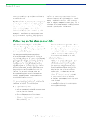 Cognizant 20-20 Insights
12  /  Creating an Agile Enterprise Architecture
involvement in platform, project architecture, and
innovation services.
A portfolio-centric EA practice will have a high level
of maturity and involvement in portfolio, project
architecture and assurance services, a medium
involvement in strategic services, and a low
involvement in platform and innovation services.
An Agile EA practice should demonstrate a high
level of involvement in strategic, innovation and
platform services, medium level involvement in
portfolio and project architecture services, and low
level of involvement in assurance or compliance
services. In Agile EA, we also foresee a major shift in
how these services are delivered in the organization
through automation and simplification.
Delivering on the change mandate
While it is clear that an Agile EA model will be
relevant in the changing industry trends, transition
to this model should be effected gradually across all
dimensions of the EA function.
The reason: An enterprise is and will remain
multi-modal. An EA function should address all
requirements, effectively. By rushing to adapt to the
growing practice of Agile, eliminating a standards-
based approach or missing the big picture (i.e.,
taking an enterprise view) in any decision-making
will result in increased technical debt. It becomes
even more important to have a holistic function
(EA) that, on one hand, fulfills the vision, and
ensures everything fits, while on the other hand
does not impede progress and agility by being
bureaucratic and process heavy.
Key recommendations to effectively transition the
traditional EA to Agile EA model include:
	❙ EA organization structure:
	> Restructure EA units based on services rather
than architecture domains.
	> Rebrand EA as a services organization.
	> Onboard a multi-disciplinary, autonomous
team for each EA unit.
	> Eliminate portfolio management as a stand-
alone service of function. Instead, enable self-
service to include portfolio teams to manage
their portfolio with EA acting as a custodian.
Integrate portfolio management as part of
other services (e.g., assurance services).
	❙ EA functional structure:
	> Publish an EA services catalog with a clear
definition of each service with expected
business outcomes, including definition
of ready, definition of done, activities, tier-
based service level agreements (SLAs),
collaborating, and dependent services.
	> Reduce EA involvement in non-strategic
services like assurance or compliance
services and leverage partners for executing
those services.
	> Increase EA involvement in modernization
and innovation initiatives.
 