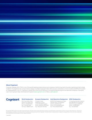 © Copyright 2019, Cognizant. All rights reserved. No part of this document may be reproduced, stored in a retrieval system, transmitted in any form or by any means,electronic, mechanical,
photocopying, recording, or otherwise, without the express written permission from Cognizant. The information contained herein is subject to change without notice. All other trademarks
mentioned herein are the property of their respective owners.
Codex 4617
About Cognizant
Cognizant (Nasdaq-100: CTSH) is one of the world’s leading professional services companies, transforming clients’ business, operating and technology
models for the digital era. Our unique industry-based, consultative approach helps clients envision, build and run more innovative and efficient business-
es. Headquartered in the U.S., Cognizant is ranked 193 on the Fortune 500 and is consistently listed among the most admired companies in the world.
Learn how Cognizant helps clients lead with digital at www.cognizant.com or follow us @Cognizant.
World Headquarters
500 Frank W. Burr Blvd.
Teaneck, NJ 07666 USA
Phone: +1 201 801 0233
Fax: +1 201 801 0243
Toll Free: +1 888 937 3277
European Headquarters
1 Kingdom Street
Paddington Central
London W2 6BD England
Phone: +44 (0) 20 7297 7600
Fax: +44 (0) 20 7121 0102
India Operations Headquarters
#5/535 Old Mahabalipuram Road
Okkiyam Pettai, Thoraipakkam
Chennai, 600 096 India
Phone: +91 (0) 44 4209 6000
Fax: +91 (0) 44 4209 6060
APAC Headquarters
1 Changi Business Park Crescent,
Plaza 8@CBP # 07-04/05/06,
Tower A, Singapore 486025
Phone: + 65 6812 4051
Fax: + 65 6324 4051
 