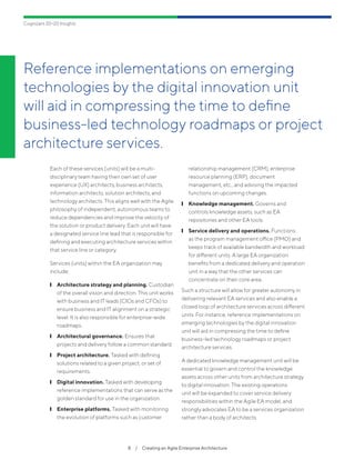 Reference implementations on emerging
technologies by the digital innovation unit
will aid in compressing the time to define
business-led technology roadmaps or project
architecture services.
8  /  Creating an Agile Enterprise Architecture
Cognizant 20-20 Insights
Each of these services (units) will be a multi-
disciplinary team having their own set of user
experience (UX) architects, business architects,
information architects, solution architects, and
technology architects. This aligns well with the Agile
philosophy of independent, autonomous teams to
reduce dependencies and improve the velocity of
the solution or product delivery. Each unit will have
a designated service line lead that is responsible for
defining and executing architecture services within
that service line or category.
Services (units) within the EA organization may
include:
	❙ Architecture strategy and planning. Custodian
of the overall vision and direction. This unit works
with business and IT leads (CIOs and CFOs) to
ensure business and IT alignment on a strategic
level. It is also responsible for enterprise-wide
roadmaps.
	❙ Architectural governance. Ensures that
projects and delivery follow a common standard.
	❙ Project architecture. Tasked with defining
solutions related to a given project, or set of
requirements.
	❙ Digital innovation. Tasked with developing
reference implementations that can serve as the
golden standard for use in the organization.
	❙ Enterprise platforms. Tasked with monitoring
the evolution of platforms such as customer
relationship management (CRM), enterprise
resource planning (ERP), document
management, etc., and advising the impacted
functions on upcoming changes.
	❙ Knowledge management. Governs and
controls knowledge assets, such as EA
repositories and other EA tools.
	❙ Service delivery and operations. Functions
as the program management office (PMO) and
keeps track of available bandwidth and workload
for different units. A large EA organization
benefits from a dedicated delivery and operation
unit in a way that the other services can
concentrate on their core area.
Such a structure will allow for greater autonomy in
delivering relevant EA services and also enable a
closed loop of architecture services across different
units. For instance, reference implementations on
emerging technologies by the digital innovation
unit will aid in compressing the time to define
business-led technology roadmaps or project
architecture services.
A dedicated knowledge management unit will be
essential to govern and control the knowledge
assets across other units from architecture strategy
to digital innovation. The existing operations
unit will be expanded to cover service delivery
responsibilities within the Agile EA model, and
strongly advocates EA to be a services organization
rather than a body of architects.
 