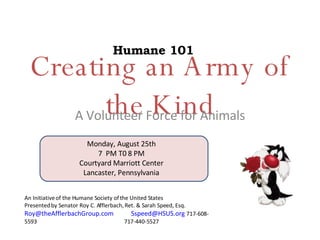 Creating an Army of the Kind A Volunteer Force for Animals An Initiative of the Humane Society of the United States Presented by Senator Roy C. Afflerbach, Ret. & Sarah Speed, Esq. [email_address]   [email_address]   717-608-5593  717-440-5527 Humane 101 Monday, August 25th 7  PM T0 8 PM Courtyard Marriott Center Lancaster, Pennsylvania 