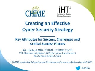 Creating an Effective 
Cyber Security Strategy 
________ 
Key Attributes for Success, Challenges and Critical Success Factors 
Skip Hubbard, MBA, FCHIME, LCHIME, CHCIO 
SVP, Business Intelligence & Performance Improvement 
Bon Secours Health System 
#LEAD14 
A CHIME Leadership Education and Development Forum in collaboration with iHT2  