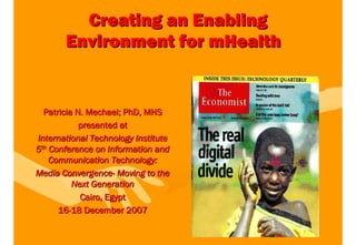 Creating an Enabling
       Environment for mHealth


  Patricia N. Mechael; PhD, MHS
            presented at
International Technology Institute
5th Conference on Information and
    Communication Technology:
Media Convergence- Moving to the
          Next Generation
            Cairo, Egypt
      16-18 December 2007
 