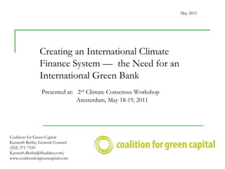 Creating an International Climate Finance System —  the Need for an International Green Bank  Coalition for Green Capital Kenneth Berlin, General Counsel (202) 371-7350 Kenneth.Berlin@Skadden.com) www.coalitionforgreencapital.com May 2011 Presented at:  2 nd  Climate Consensus Workshop   Amsterdam, May 18-19, 2011 